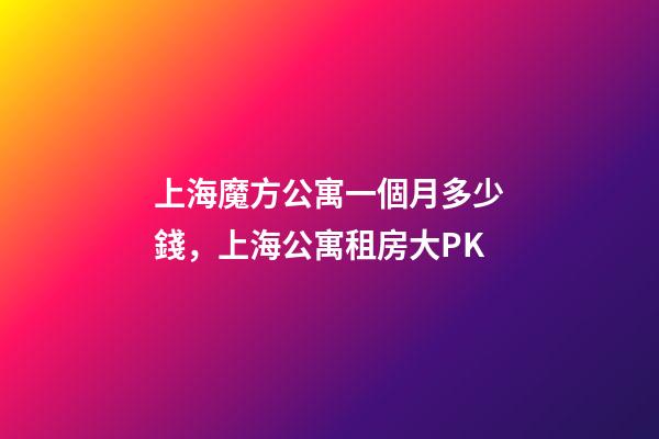 上海魔方公寓一個月多少錢，上海公寓租房大PK-第1張-觀點-玄機派