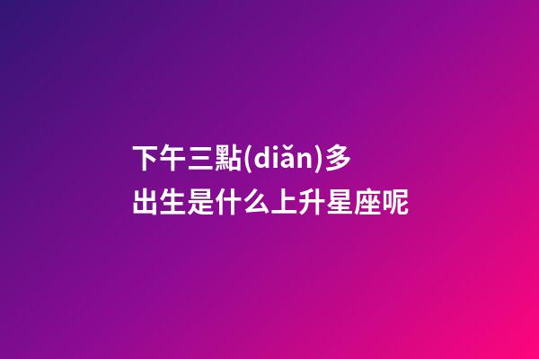 下午三點(diǎn)多出生是什么上升星座呢