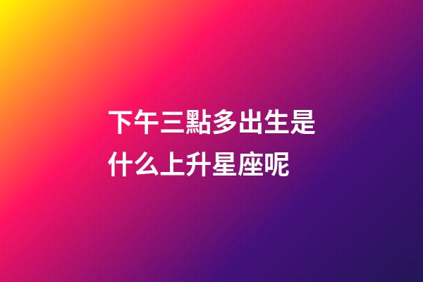 下午三點多出生是什么上升星座呢-第1張-星座運勢-玄機派
