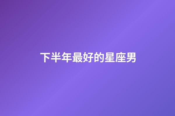 下半年最好的星座男-第1張-星座運(yùn)勢(shì)-玄機(jī)派