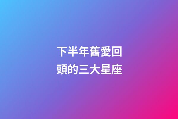 下半年舊愛回頭的三大星座-第1張-星座運勢-玄機派