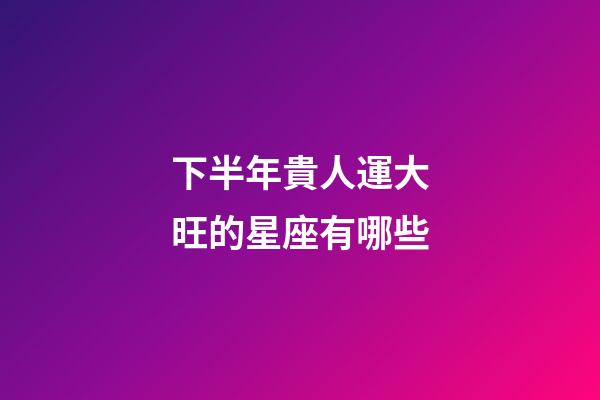 下半年貴人運大旺的星座有哪些-第1張-星座運勢-玄機派