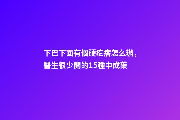 下巴下面有個硬疙瘩怎么辦，醫生很少開的15種中成藥-第1張-觀點-玄機派