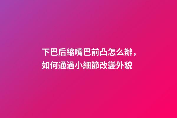 下巴后縮嘴巴前凸怎么辦，如何通過小細節改變外貌-第1張-觀點-玄機派