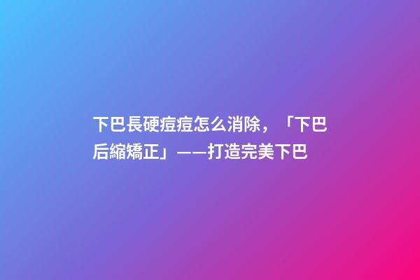 下巴長硬痘痘怎么消除，「下巴后縮矯正」——打造完美下巴-第1張-觀點(diǎn)-玄機(jī)派