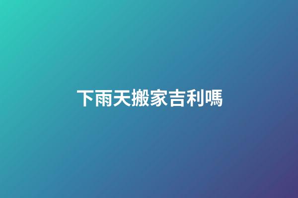 下雨天搬家吉利嗎