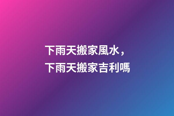 下雨天搬家風水，下雨天搬家吉利嗎