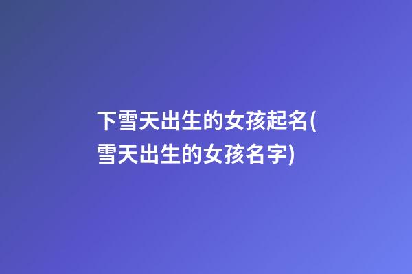 下雪天出生的女孩起名(雪天出生的女孩名字)