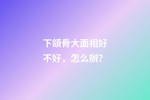 下頜骨大面相好不好，怎么辦？