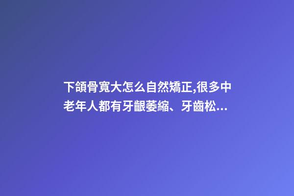下頜骨寬大怎么自然矯正,很多中老年人都有牙齦萎縮、牙齒松動-第1張-觀點-玄機派