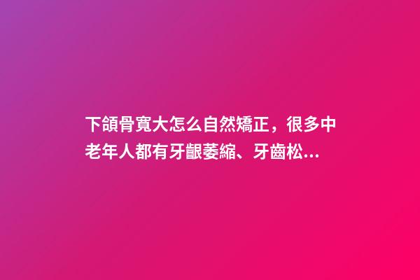 下頜骨寬大怎么自然矯正，很多中老年人都有牙齦萎縮、牙齒松動-第1張-觀點-玄機派