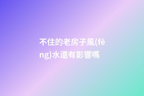 不住的老房子風(fēng)水還有影響嗎