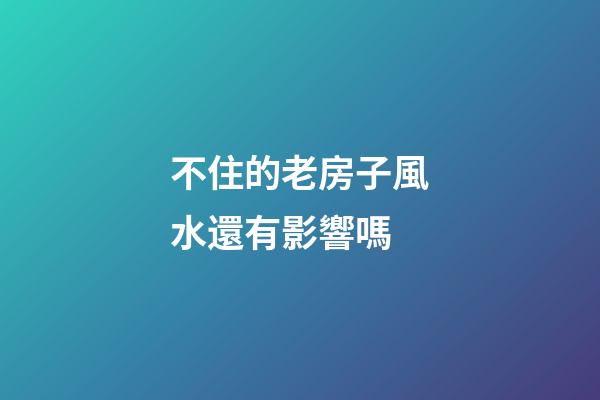 不住的老房子風水還有影響嗎