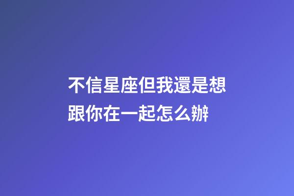 不信星座但我還是想跟你在一起怎么辦-第1張-星座運勢-玄機派