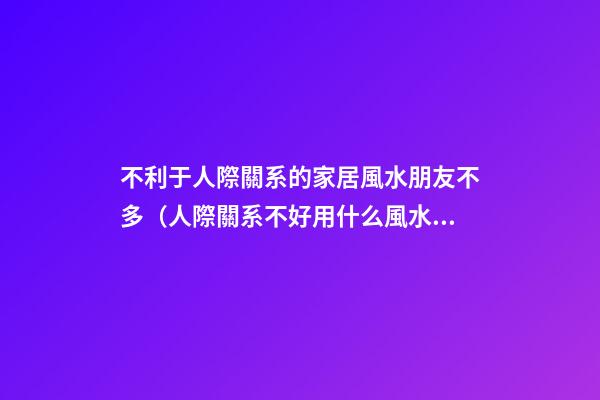 不利于人際關系的家居風水朋友不多（人際關系不好用什么風水辦法）