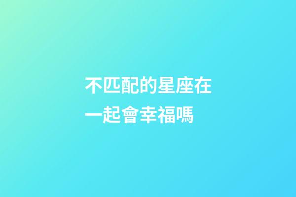 不匹配的星座在一起會幸福嗎-第1張-星座運勢-玄機派