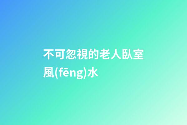 不可忽視的老人臥室風(fēng)水