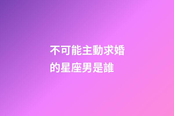 不可能主動求婚的星座男是誰-第1張-星座運勢-玄機派