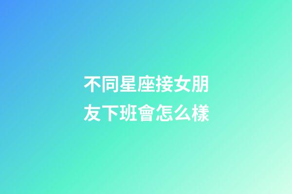 不同星座接女朋友下班會怎么樣-第1張-星座運勢-玄機(jī)派