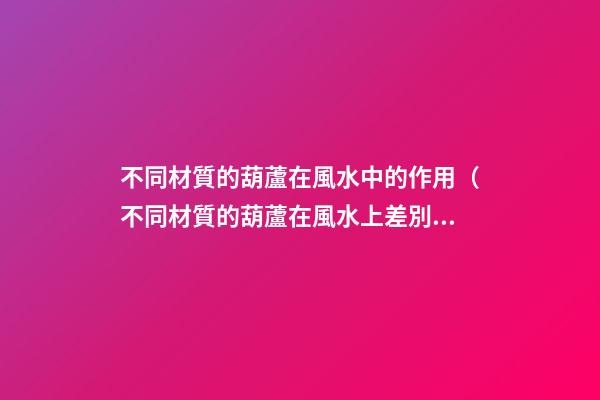 不同材質的葫蘆在風水中的作用（不同材質的葫蘆在風水上差別）