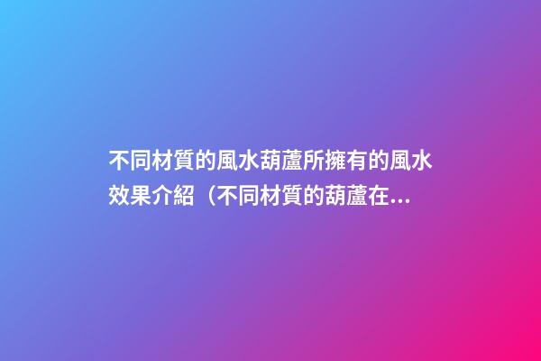 不同材質的風水葫蘆所擁有的風水效果介紹（不同材質的葫蘆在風水上差別）