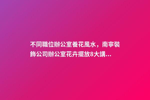 不同職位辦公室養花風水，南寧裝飾公司辦公室花卉擺放8大講究！