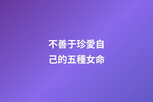 不善于珍愛自己的五種女命