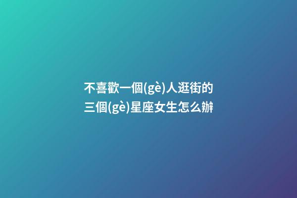 不喜歡一個(gè)人逛街的三個(gè)星座女生怎么辦-第1張-星座運(yùn)勢(shì)-玄機(jī)派