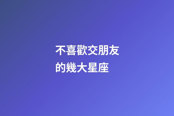 不喜歡交朋友的幾大星座-第1張-星座運(yùn)勢(shì)-玄機(jī)派
