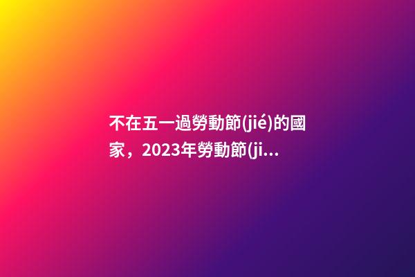 不在五一過勞動節(jié)的國家，2023年勞動節(jié)放假時間確定了!放幾天假-第1張-觀點-玄機派