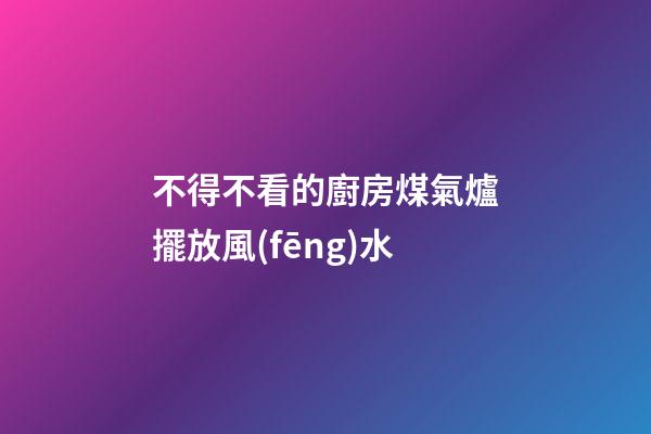 不得不看的廚房煤氣爐擺放風(fēng)水