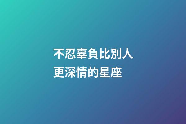 不忍辜負比別人更深情的星座-第1張-星座運勢-玄機派