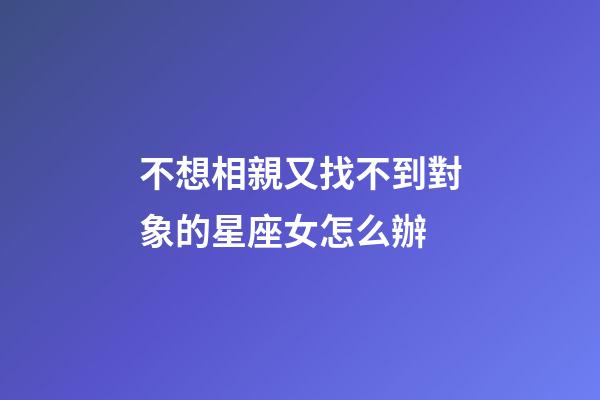 不想相親又找不到對象的星座女怎么辦-第1張-星座運勢-玄機派