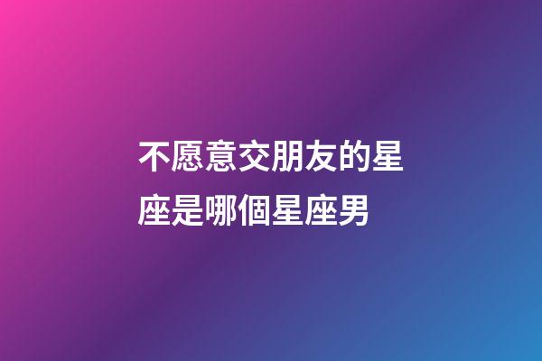 不愿意交朋友的星座是哪個星座男-第1張-星座運勢-玄機派