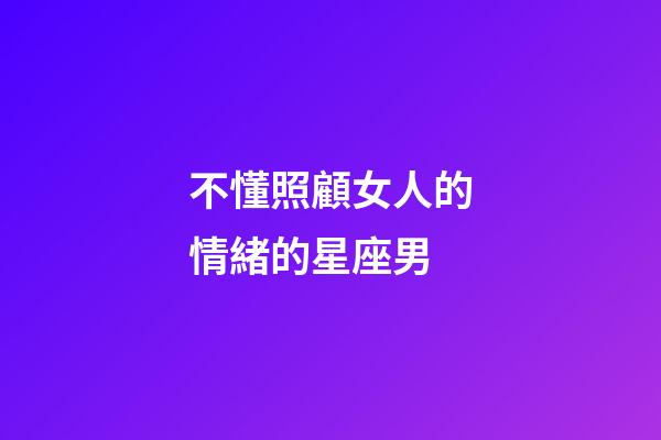 不懂照顧女人的情緒的星座男-第1張-星座運勢-玄機派