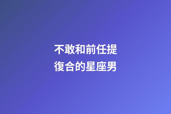 不敢和前任提復合的星座男-第1張-星座運勢-玄機派