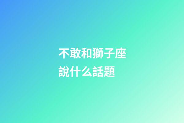 不敢和獅子座說什么話題-第1張-星座運勢-玄機派