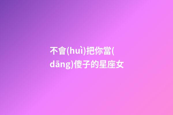 不會(huì)把你當(dāng)傻子的星座女-第1張-星座運(yùn)勢(shì)-玄機(jī)派