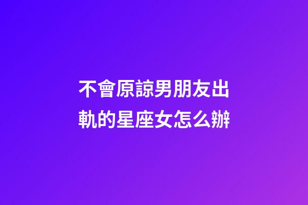 不會原諒男朋友出軌的星座女怎么辦-第1張-星座運勢-玄機派