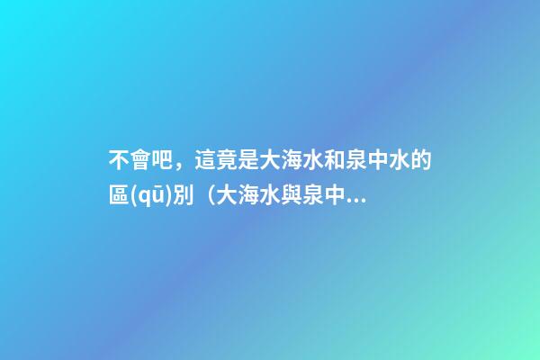 不會吧，這竟是大海水和泉中水的區(qū)別（大海水與泉中水）