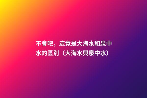 不會吧，這竟是大海水和泉中水的區別（大海水與泉中水）