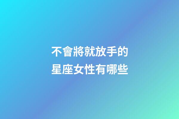 不會將就放手的星座女性有哪些-第1張-星座運勢-玄機派