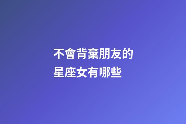 不會背棄朋友的星座女有哪些-第1張-星座運勢-玄機派