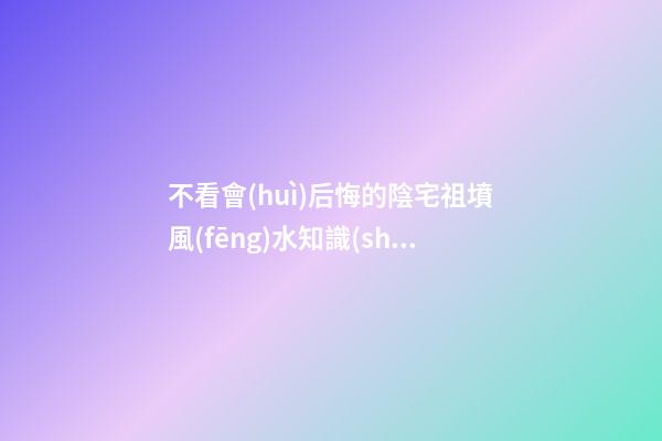 不看會(huì)后悔的陰宅祖墳風(fēng)水知識(shí)