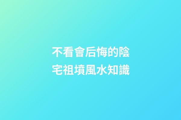不看會后悔的陰宅祖墳風水知識