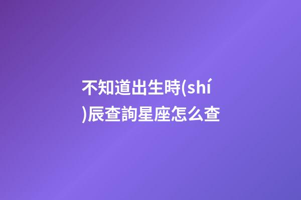 不知道出生時(shí)辰查詢星座怎么查-第1張-星座運(yùn)勢(shì)-玄機(jī)派