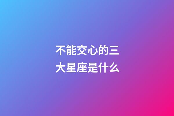 不能交心的三大星座是什么-第1張-星座運(yùn)勢-玄機(jī)派