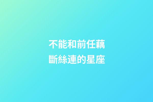不能和前任藕斷絲連的星座-第1張-星座運勢-玄機派