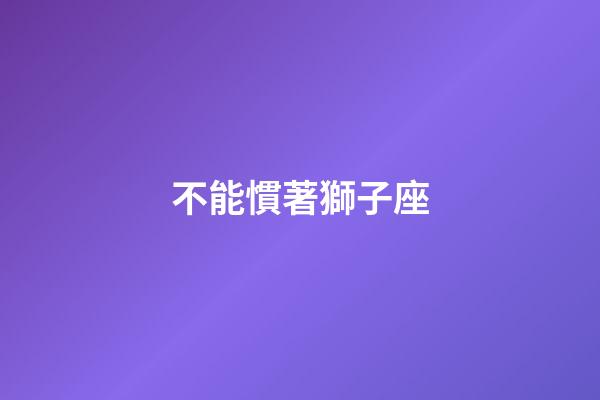 不能慣著獅子座-第1張-星座運勢-玄機派