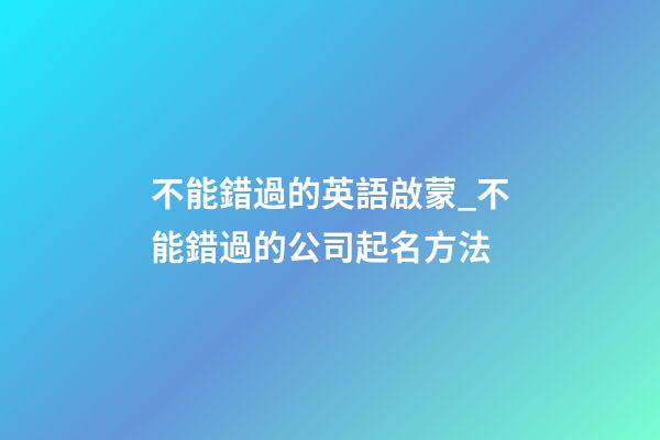 不能錯過的英語啟蒙_不能錯過的公司起名方法-第1張-公司起名-玄機派